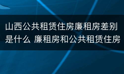 山西公共租赁住房廉租房差别是什么 廉租房和公共租赁住房的区别