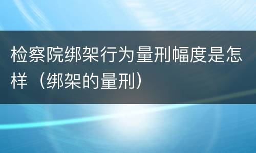 检察院绑架行为量刑幅度是怎样（绑架的量刑）