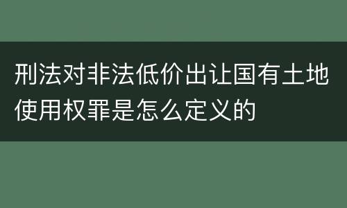 刑法对非法低价出让国有土地使用权罪是怎么定义的