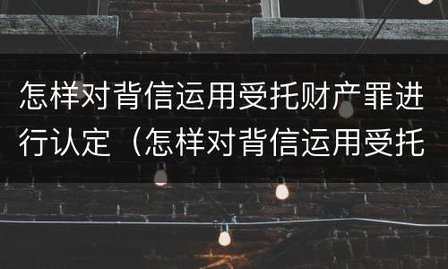 怎样对背信运用受托财产罪进行认定（怎样对背信运用受托财产罪进行认定）
