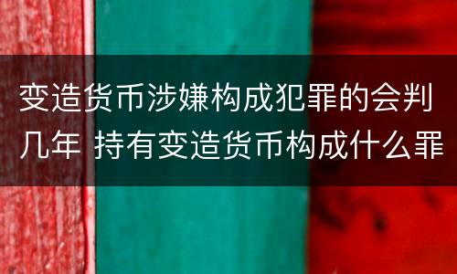 变造货币涉嫌构成犯罪的会判几年 持有变造货币构成什么罪