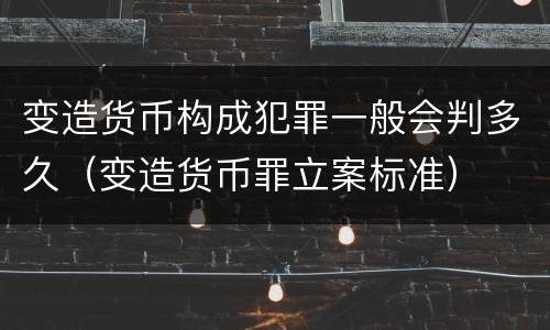 变造货币构成犯罪一般会判多久（变造货币罪立案标准）
