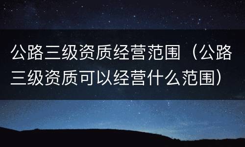 公路三级资质经营范围（公路三级资质可以经营什么范围）