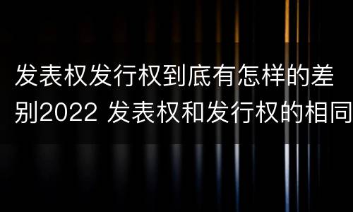 发表权发行权到底有怎样的差别2022 发表权和发行权的相同点