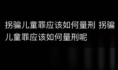 拐骗儿童罪应该如何量刑 拐骗儿童罪应该如何量刑呢