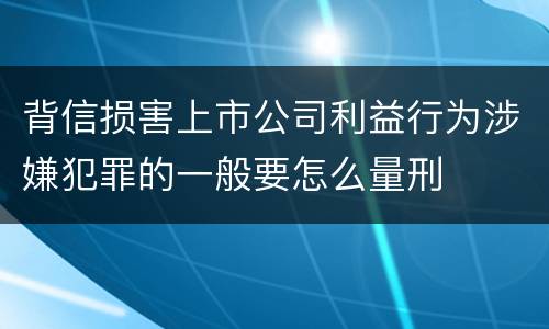 背信损害上市公司利益行为涉嫌犯罪的一般要怎么量刑