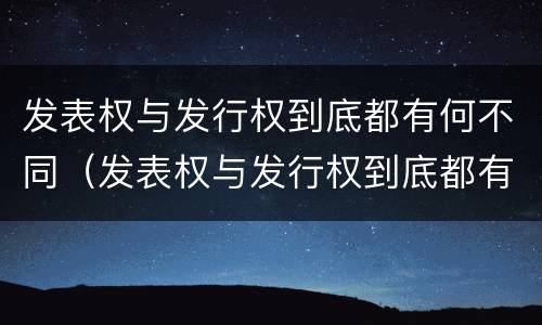 发表权与发行权到底都有何不同（发表权与发行权到底都有何不同呢）