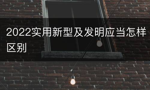 2022实用新型及发明应当怎样区别