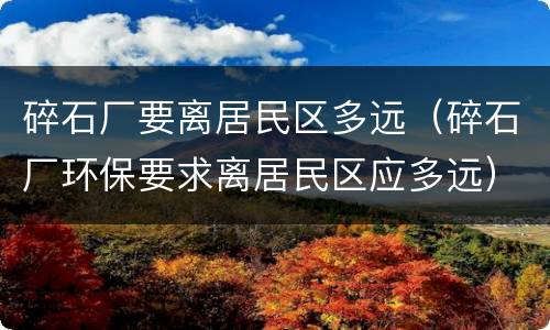 碎石厂要离居民区多远（碎石厂环保要求离居民区应多远）