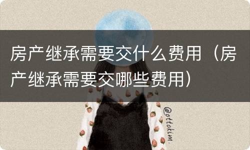 房产继承需要交什么费用（房产继承需要交哪些费用）