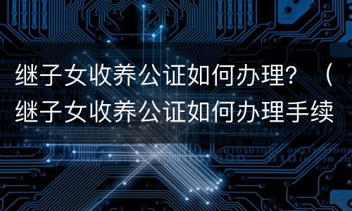 继子女收养公证如何办理？（继子女收养公证如何办理手续）