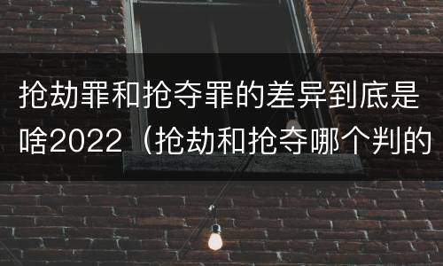 抢劫罪和抢夺罪的差异到底是啥2022（抢劫和抢夺哪个判的重）