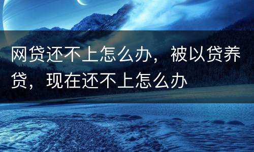 网贷还不上怎么办，被以贷养贷，现在还不上怎么办