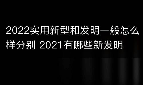 2022实用新型和发明一般怎么样分别 2021有哪些新发明