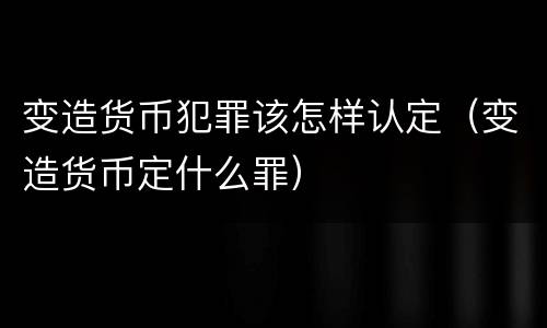 变造货币犯罪该怎样认定（变造货币定什么罪）