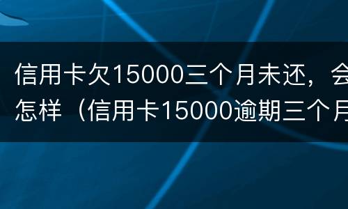 信用卡欠15000三个月未还，会怎样（信用卡15000逾期三个月）