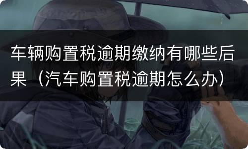 车辆购置税逾期缴纳有哪些后果（汽车购置税逾期怎么办）