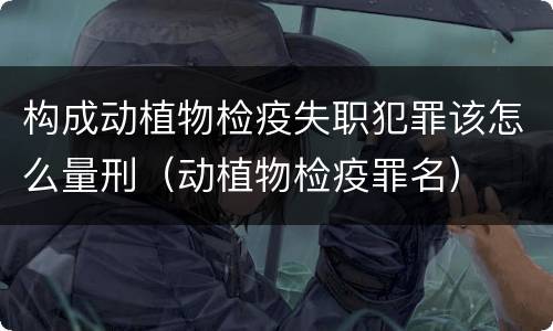构成动植物检疫失职犯罪该怎么量刑（动植物检疫罪名）