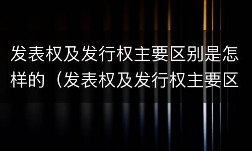 发表权及发行权主要区别是怎样的（发表权及发行权主要区别是怎样的）