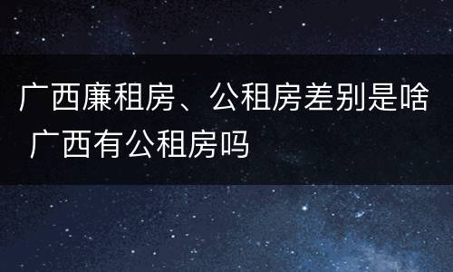 广西廉租房、公租房差别是啥 广西有公租房吗