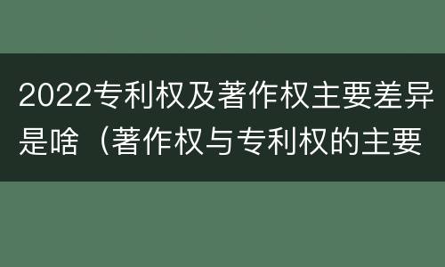 2022专利权及著作权主要差异是啥（著作权与专利权的主要区别）