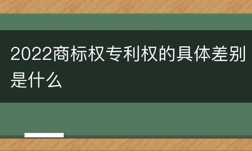 2022商标权专利权的具体差别是什么