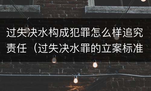 过失决水构成犯罪怎么样追究责任（过失决水罪的立案标准）