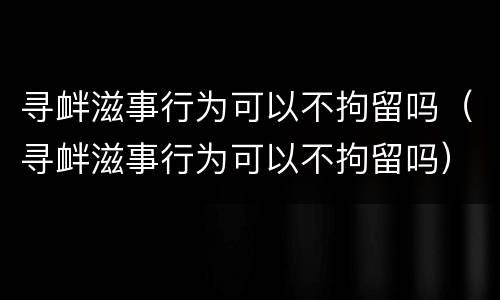 寻衅滋事行为可以不拘留吗（寻衅滋事行为可以不拘留吗）