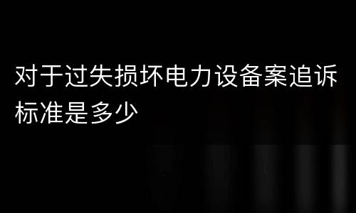 对于过失损坏电力设备案追诉标准是多少