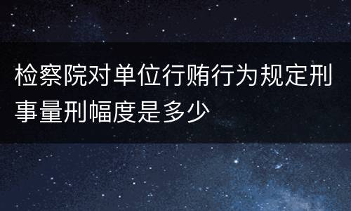 检察院对单位行贿行为规定刑事量刑幅度是多少