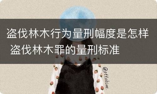 盗伐林木行为量刑幅度是怎样 盗伐林木罪的量刑标准