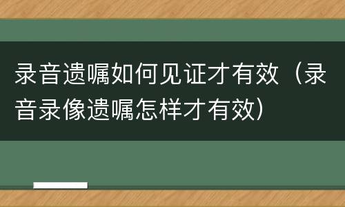 录音遗嘱如何见证才有效（录音录像遗嘱怎样才有效）
