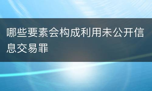哪些要素会构成利用未公开信息交易罪