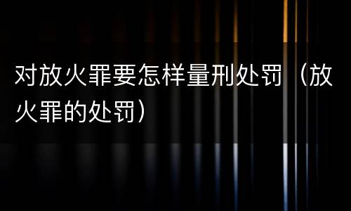 对放火罪要怎样量刑处罚（放火罪的处罚）