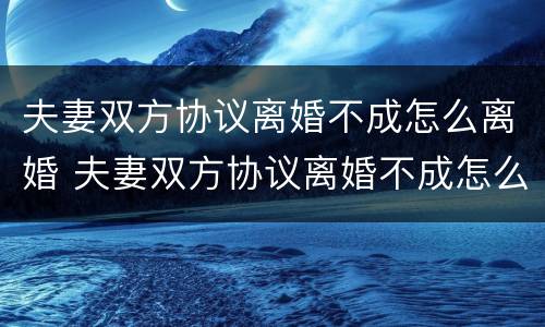夫妻双方协议离婚不成怎么离婚 夫妻双方协议离婚不成怎么离婚呢