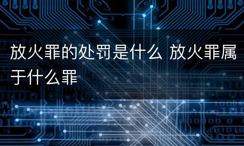放火罪的处罚是什么 放火罪属于什么罪
