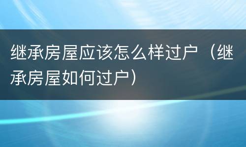继承房屋应该怎么样过户（继承房屋如何过户）