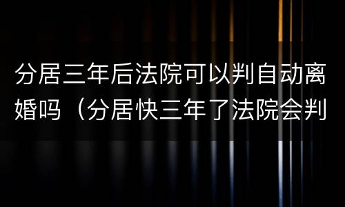分居三年后法院可以判自动离婚吗（分居快三年了法院会判离婚吗）