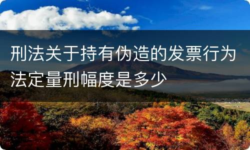 刑法关于持有伪造的发票行为法定量刑幅度是多少