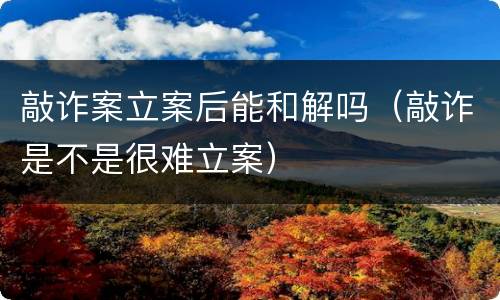 敲诈案立案后能和解吗（敲诈是不是很难立案）