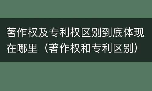 著作权及专利权区别到底体现在哪里（著作权和专利区别）