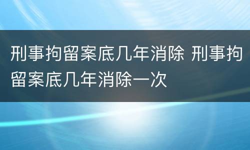 刑事拘留案底几年消除 刑事拘留案底几年消除一次