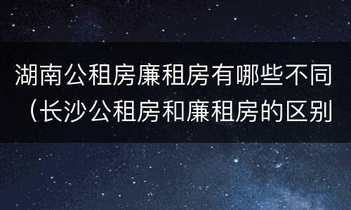 湖南公租房廉租房有哪些不同（长沙公租房和廉租房的区别）