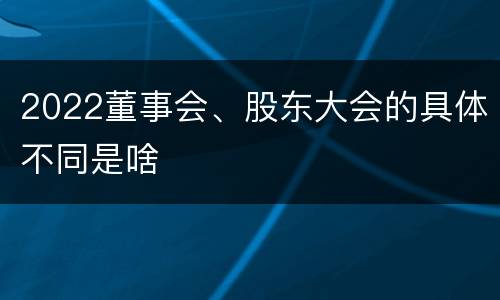 2022董事会、股东大会的具体不同是啥