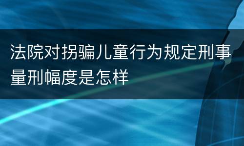 法院对拐骗儿童行为规定刑事量刑幅度是怎样