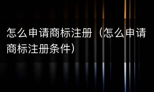 怎么申请商标注册（怎么申请商标注册条件）