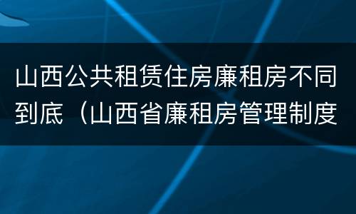 山西公共租赁住房廉租房不同到底（山西省廉租房管理制度）