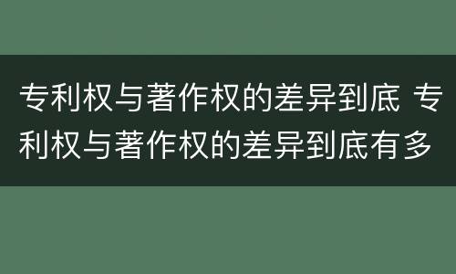 专利权与著作权的差异到底 专利权与著作权的差异到底有多大