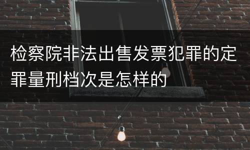 检察院非法出售发票犯罪的定罪量刑档次是怎样的