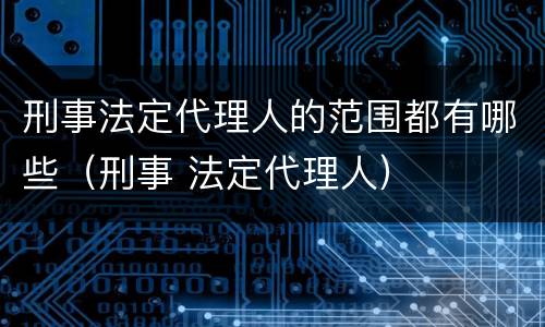 刑事法定代理人的范围都有哪些（刑事 法定代理人）
